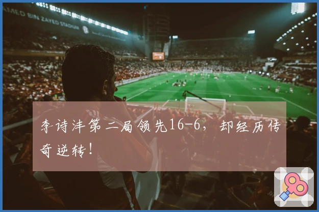 李诗沣第二局领先16-6，却经历传奇逆转！