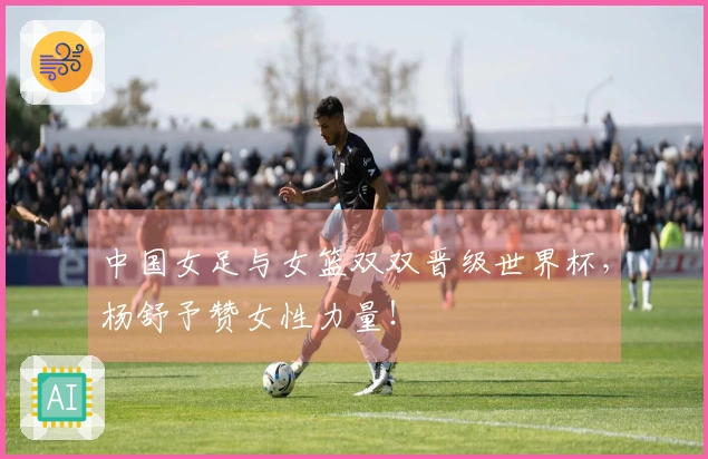 中国女足与女篮双双晋级世界杯，杨舒予赞女性力量！