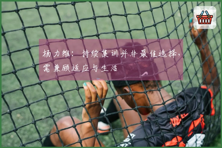 杨力维：持续集训并非最佳选择，需兼顾适应与生活