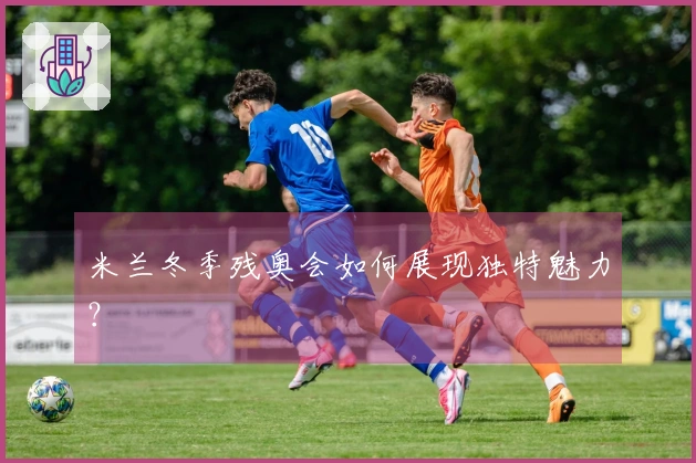 米兰冬季残奥会如何展现独特魅力？