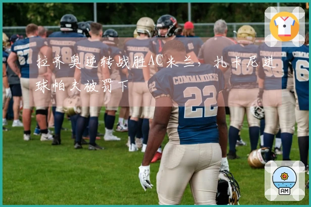 拉齐奥逆转战胜AC米兰，扎卡尼进球帕夫被罚下