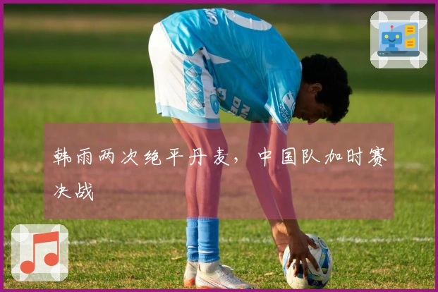 韩雨两次绝平丹麦，中国队加时赛决战