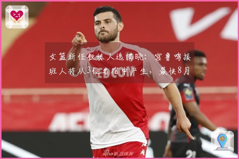 女篮新任教练人选揭晓：宫鲁鸣接班人将从3位名宿中产生，最快8月上岗