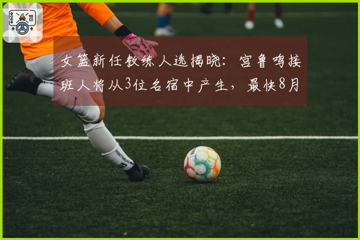 女篮新任教练人选揭晓：宫鲁鸣接班人将从3位名宿中产生，最快8月上岗