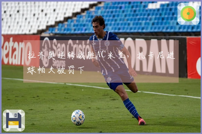 拉齐奥逆转战胜AC米兰，扎卡尼进球帕夫被罚下