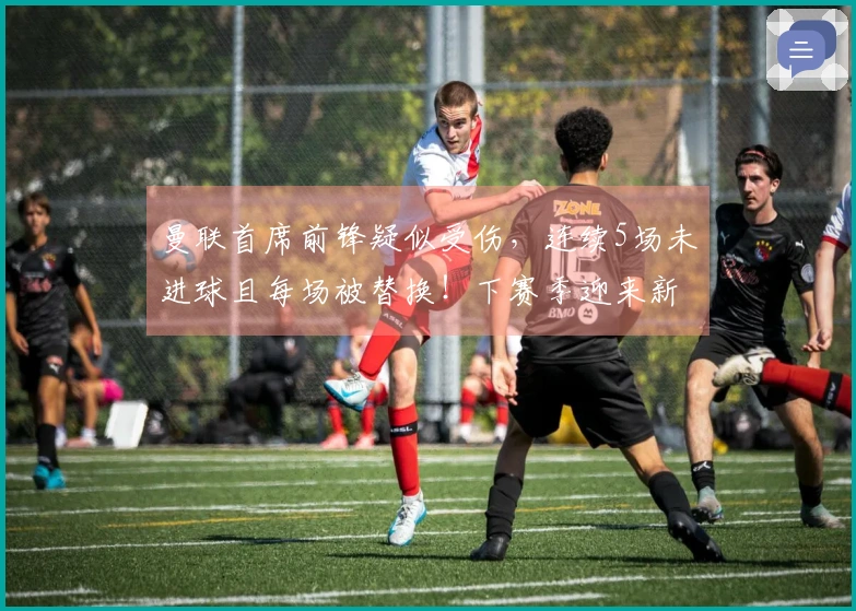 曼联首席前锋疑似受伤，连续5场未进球且每场被替换！下赛季迎来新挑战