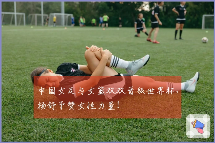 中国女足与女篮双双晋级世界杯，杨舒予赞女性力量！