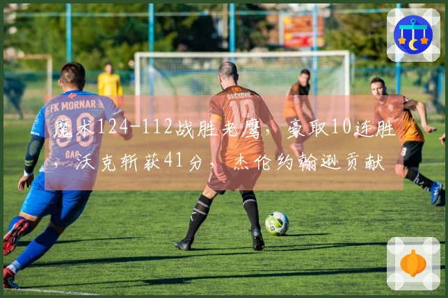 魔术124-112战胜老鹰，豪取10连胜，沃克斩获41分，杰伦约翰逊贡献三双，班凯罗表现失常仅得3分