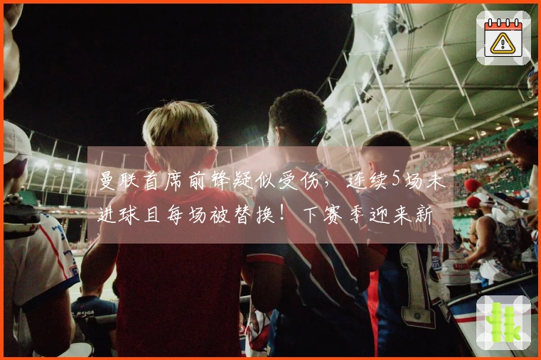 曼联首席前锋疑似受伤，连续5场未进球且每场被替换！下赛季迎来新挑战