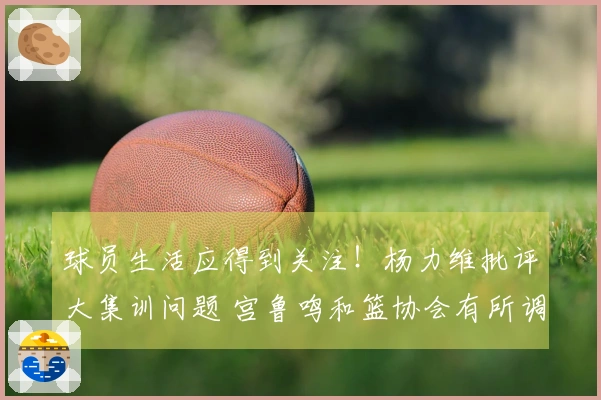 球员生活应得到关注！杨力维批评大集训问题 宫鲁鸣和篮协会有所调整吗