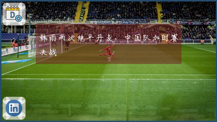 韩雨两次绝平丹麦，中国队加时赛决战