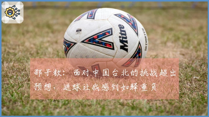 邵子钦：面对中国台北的挑战超出预想，进球让我感到如释重负